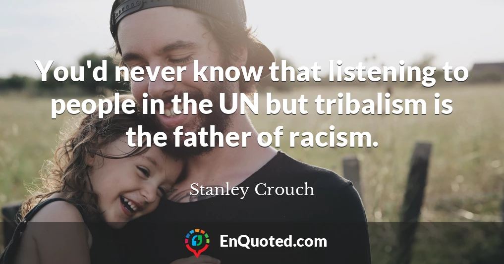 You'd never know that listening to people in the UN but tribalism is the father of racism.