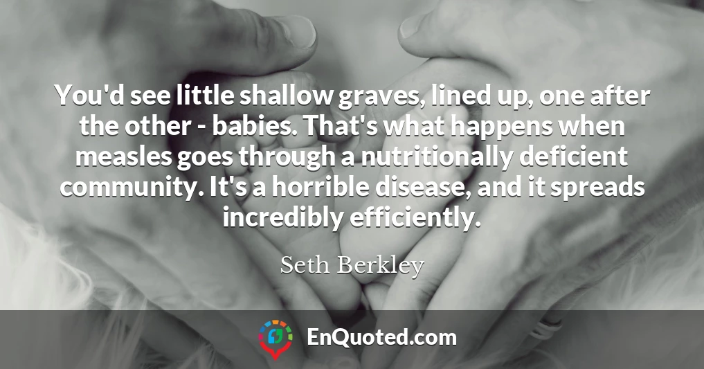 You'd see little shallow graves, lined up, one after the other - babies. That's what happens when measles goes through a nutritionally deficient community. It's a horrible disease, and it spreads incredibly efficiently.