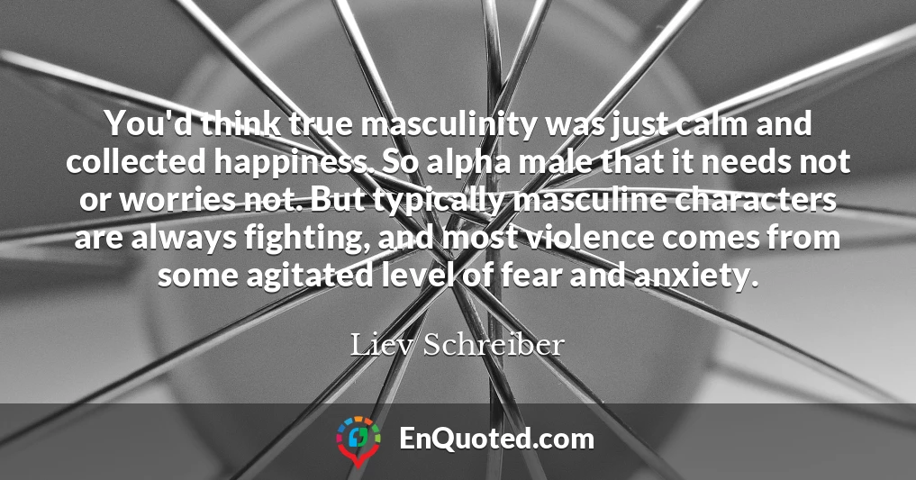 You'd think true masculinity was just calm and collected happiness. So alpha male that it needs not or worries not. But typically masculine characters are always fighting, and most violence comes from some agitated level of fear and anxiety.