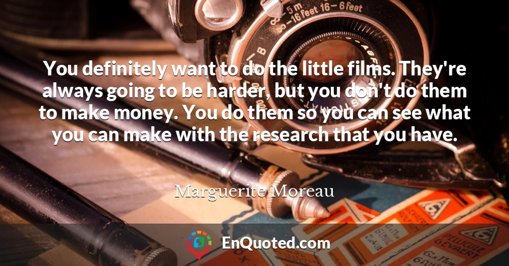 You definitely want to do the little films. They're always going to be harder, but you don't do them to make money. You do them so you can see what you can make with the research that you have.