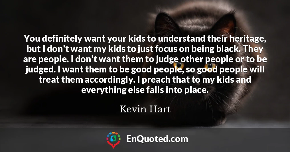 You definitely want your kids to understand their heritage, but I don't want my kids to just focus on being black. They are people. I don't want them to judge other people or to be judged. I want them to be good people, so good people will treat them accordingly. I preach that to my kids and everything else falls into place.