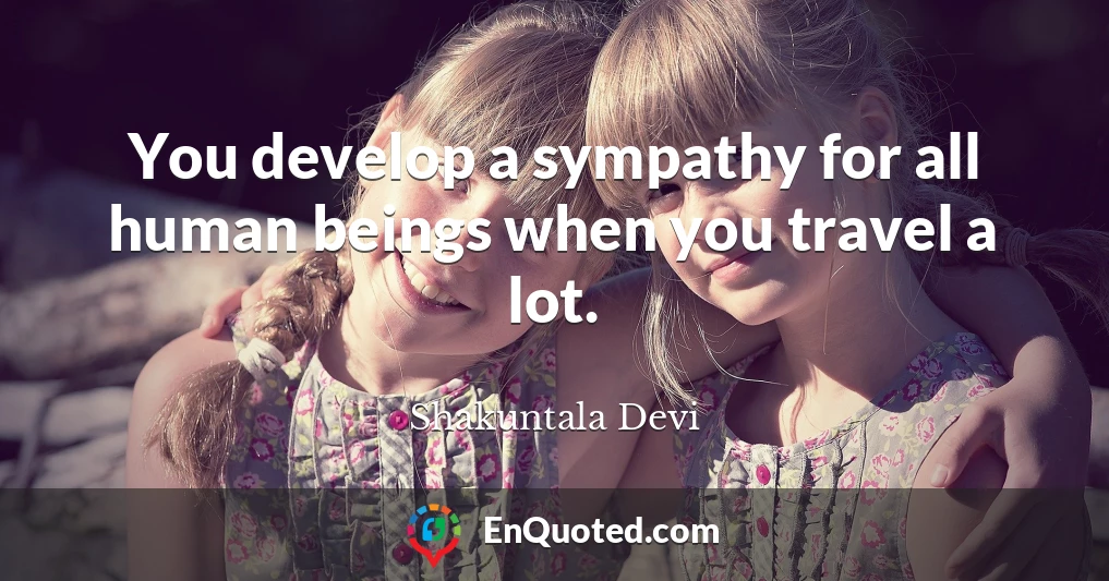 You develop a sympathy for all human beings when you travel a lot.