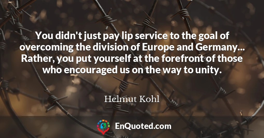 You didn't just pay lip service to the goal of overcoming the division of Europe and Germany... Rather, you put yourself at the forefront of those who encouraged us on the way to unity.