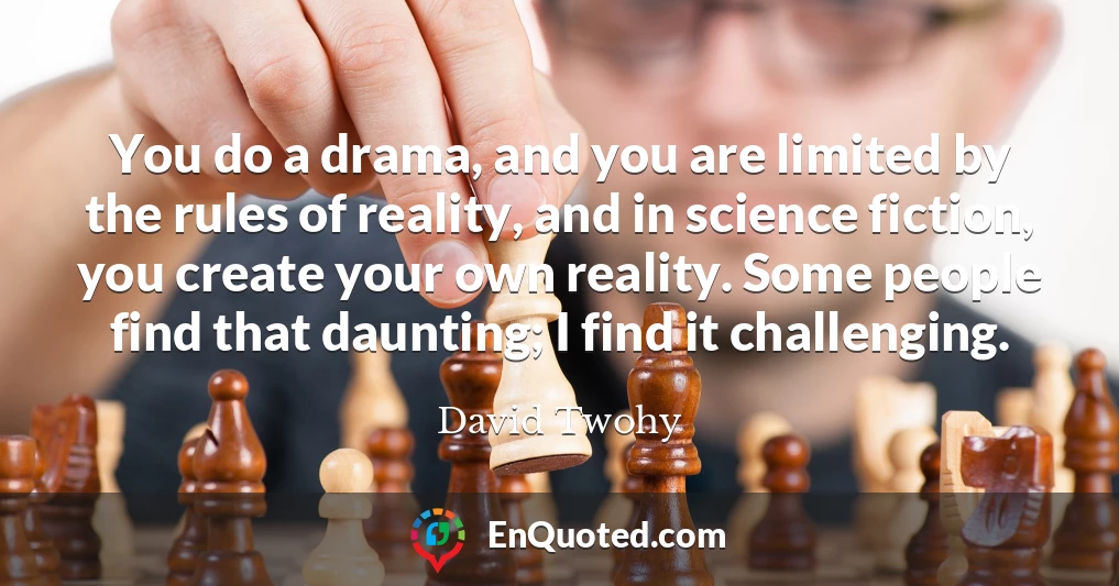 You do a drama, and you are limited by the rules of reality, and in science fiction, you create your own reality. Some people find that daunting; I find it challenging.