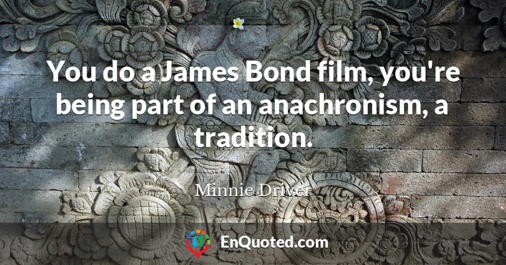 You do a James Bond film, you're being part of an anachronism, a tradition.