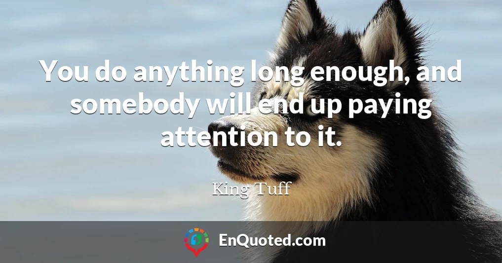 You do anything long enough, and somebody will end up paying attention to it.
