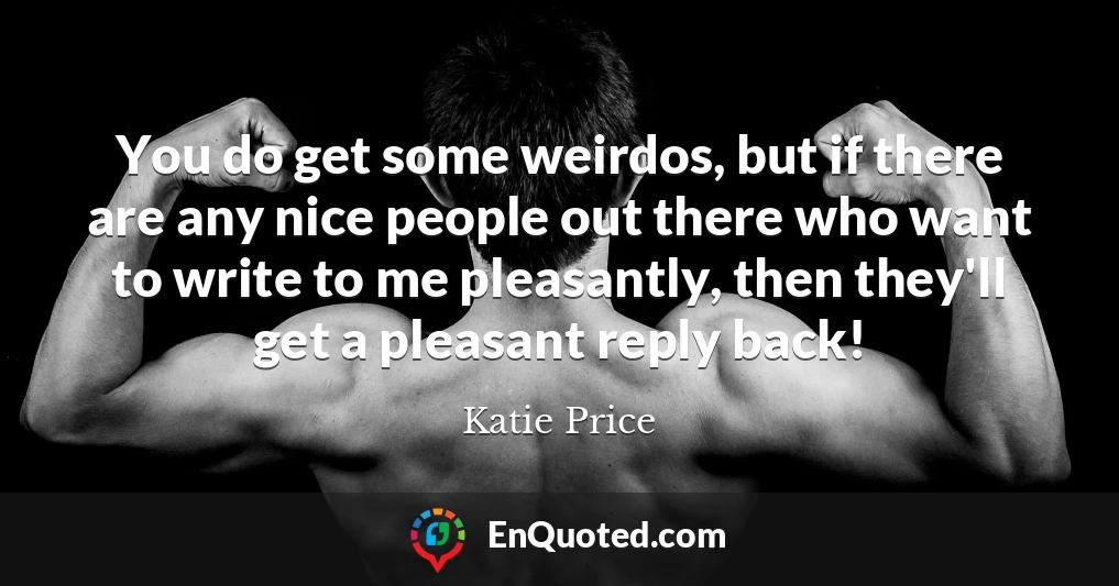 You do get some weirdos, but if there are any nice people out there who want to write to me pleasantly, then they'll get a pleasant reply back!