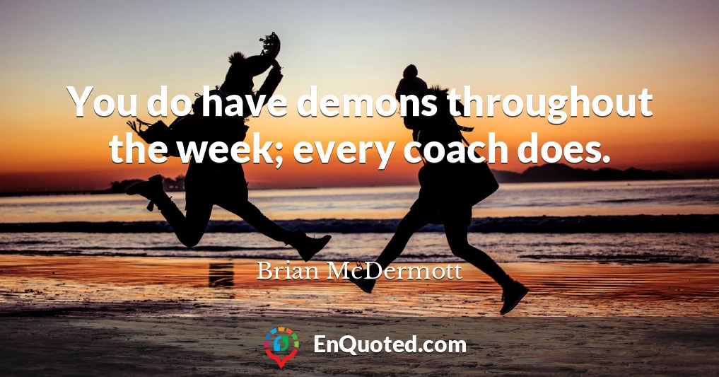 You do have demons throughout the week; every coach does.