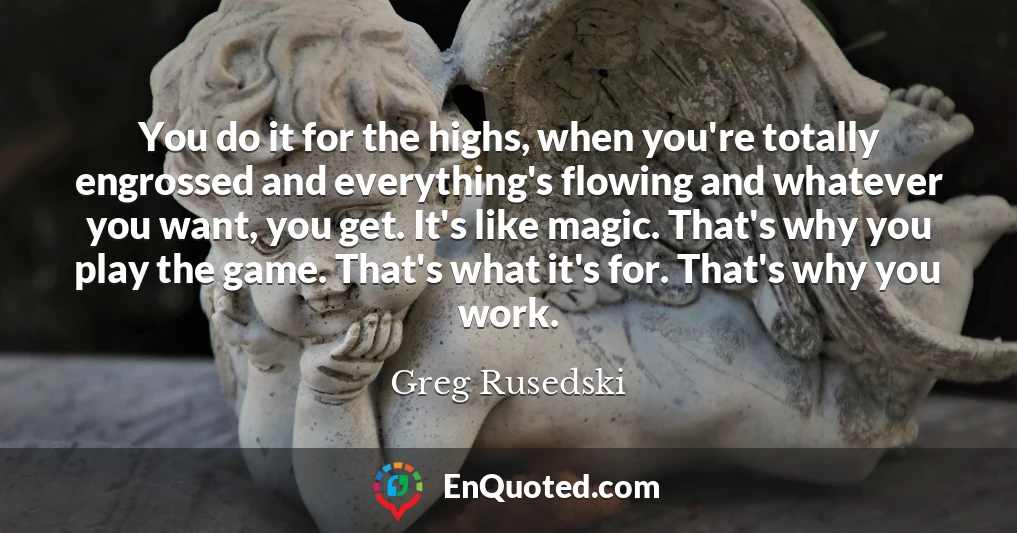 You do it for the highs, when you're totally engrossed and everything's flowing and whatever you want, you get. It's like magic. That's why you play the game. That's what it's for. That's why you work.