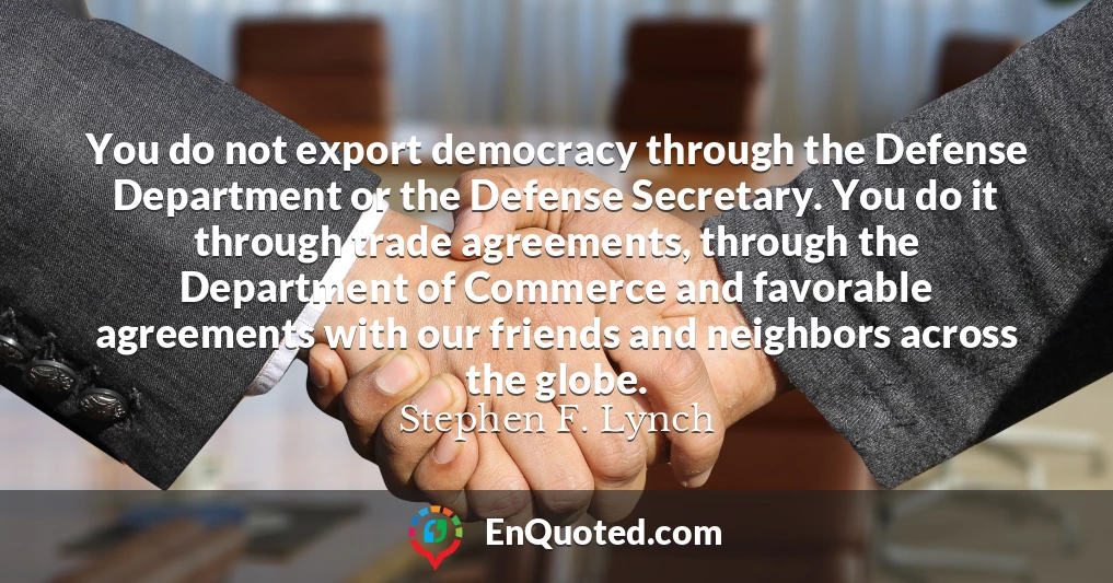 You do not export democracy through the Defense Department or the Defense Secretary. You do it through trade agreements, through the Department of Commerce and favorable agreements with our friends and neighbors across the globe.