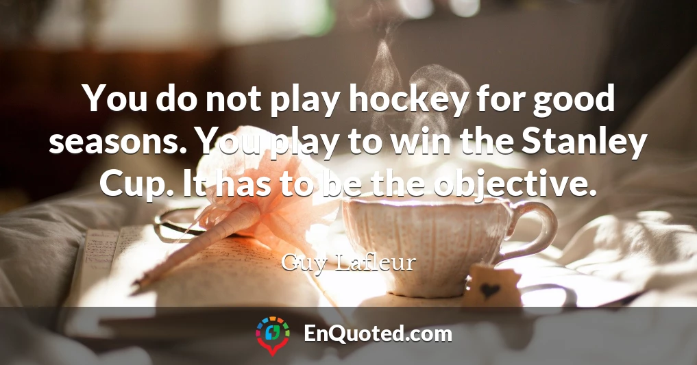 You do not play hockey for good seasons. You play to win the Stanley Cup. It has to be the objective.