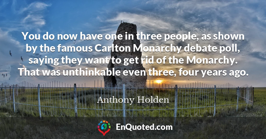 You do now have one in three people, as shown by the famous Carlton Monarchy debate poll, saying they want to get rid of the Monarchy. That was unthinkable even three, four years ago.