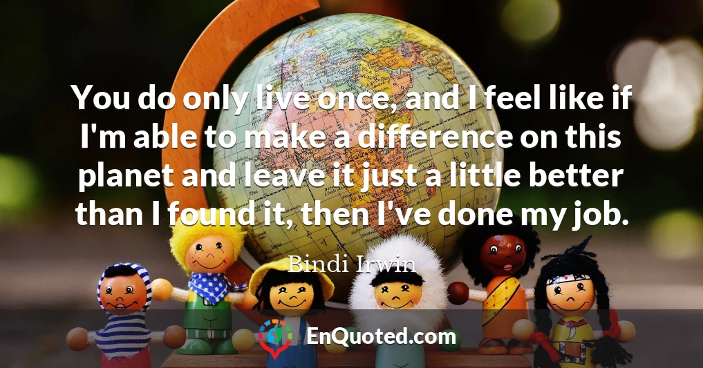 You do only live once, and I feel like if I'm able to make a difference on this planet and leave it just a little better than I found it, then I've done my job.