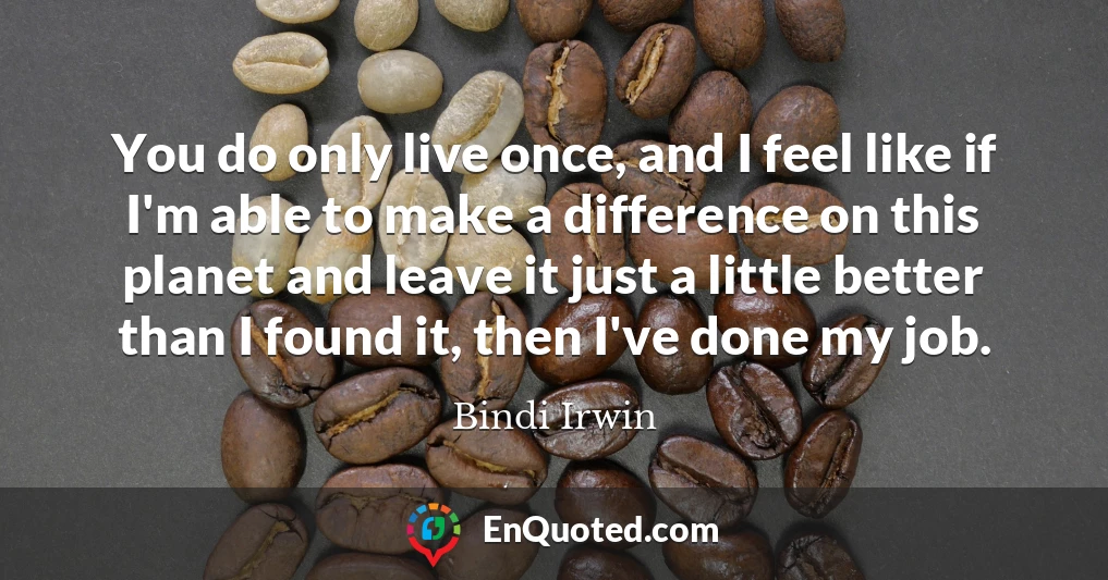 You do only live once, and I feel like if I'm able to make a difference on this planet and leave it just a little better than I found it, then I've done my job.