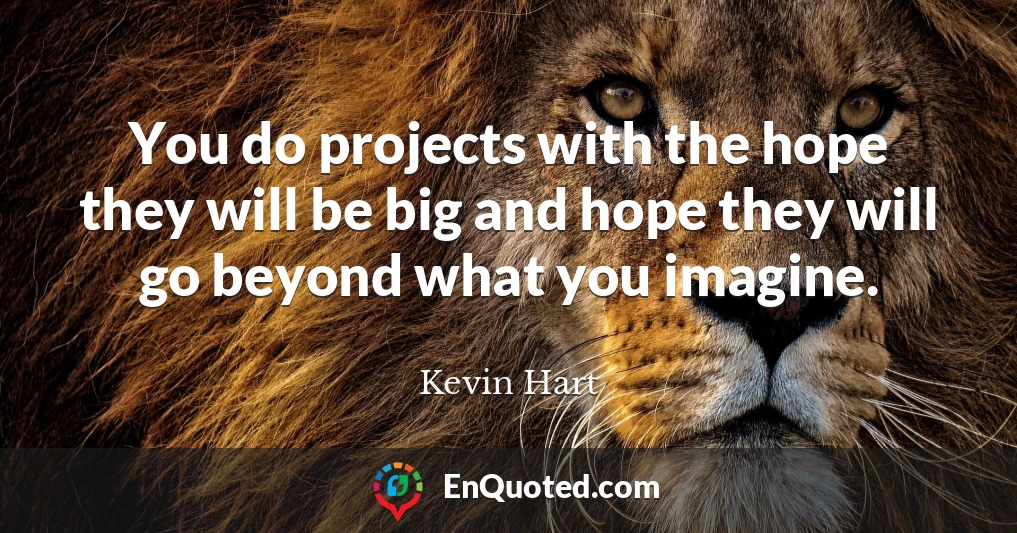 You do projects with the hope they will be big and hope they will go beyond what you imagine.