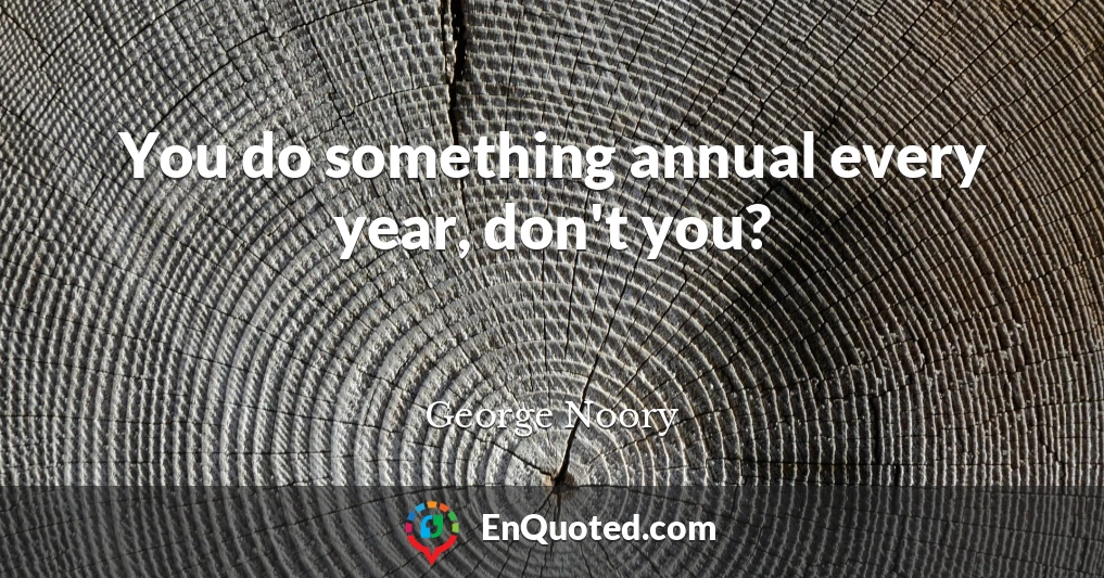 You do something annual every year, don't you?