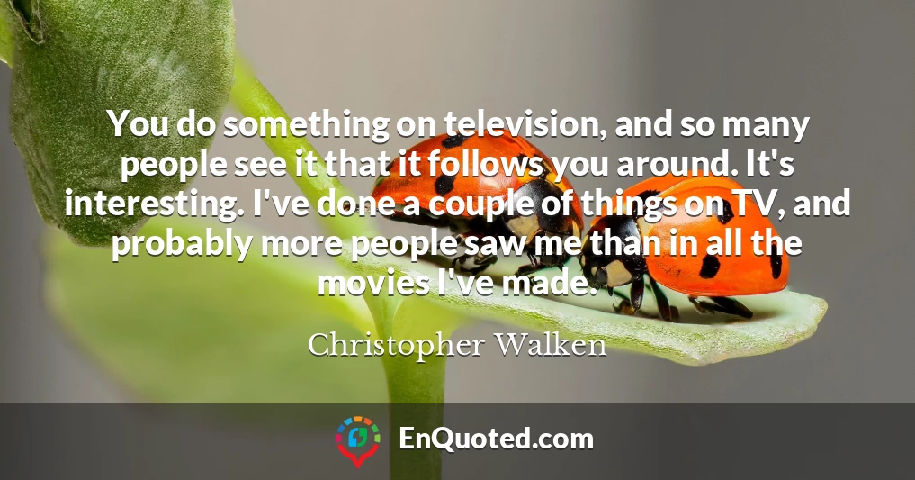 You do something on television, and so many people see it that it follows you around. It's interesting. I've done a couple of things on TV, and probably more people saw me than in all the movies I've made.