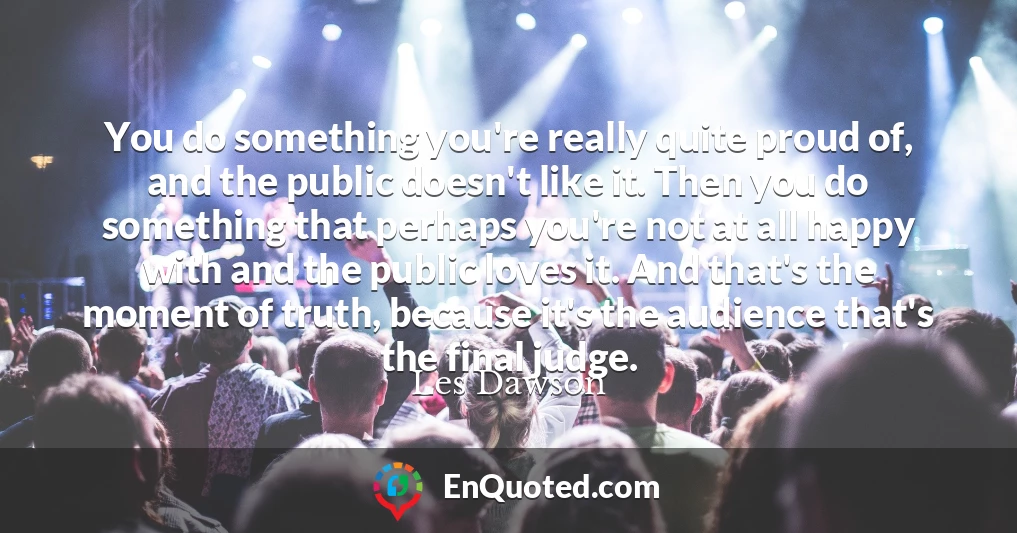 You do something you're really quite proud of, and the public doesn't like it. Then you do something that perhaps you're not at all happy with and the public loves it. And that's the moment of truth, because it's the audience that's the final judge.