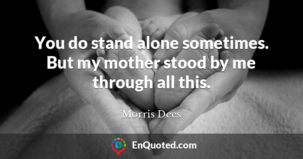You do stand alone sometimes. But my mother stood by me through all this.