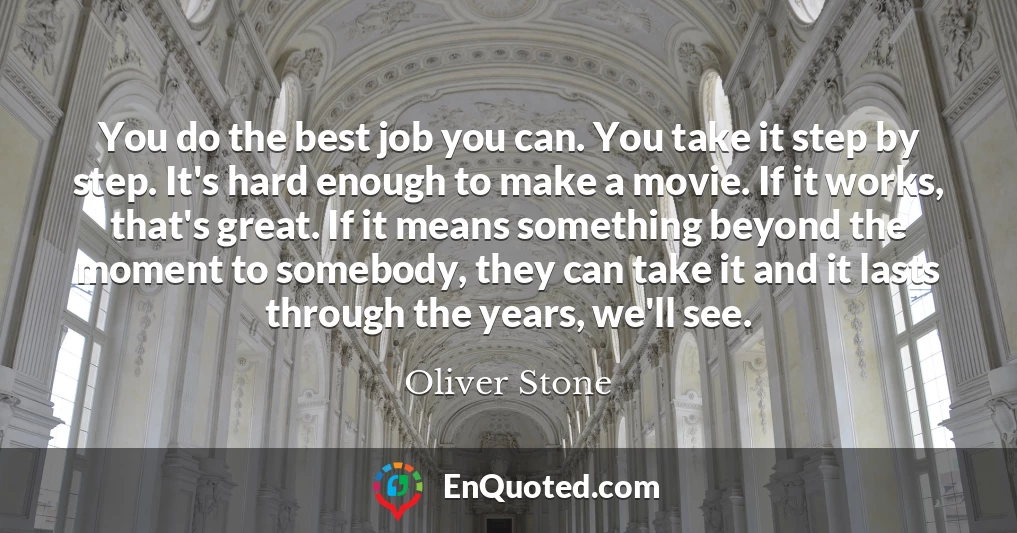 You do the best job you can. You take it step by step. It's hard enough to make a movie. If it works, that's great. If it means something beyond the moment to somebody, they can take it and it lasts through the years, we'll see.