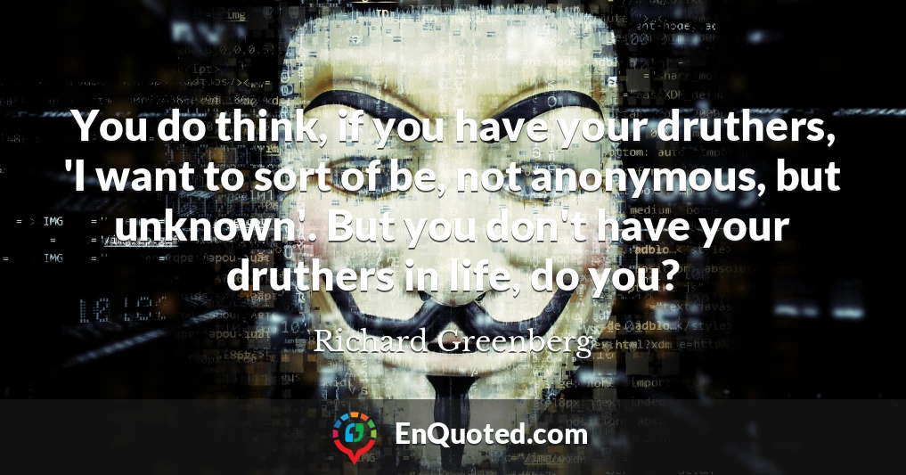 You do think, if you have your druthers, 'I want to sort of be, not anonymous, but unknown'. But you don't have your druthers in life, do you?