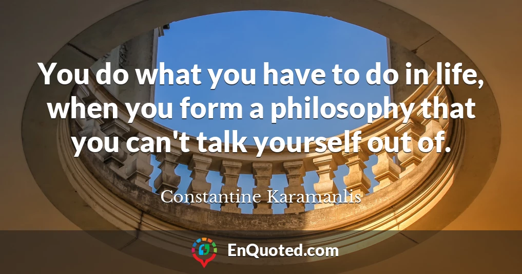 You do what you have to do in life, when you form a philosophy that you can't talk yourself out of.