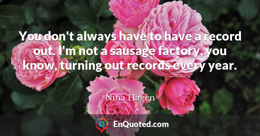 You don't always have to have a record out. I'm not a sausage factory, you know, turning out records every year.