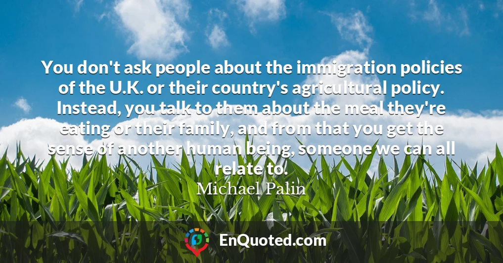 You don't ask people about the immigration policies of the U.K. or their country's agricultural policy. Instead, you talk to them about the meal they're eating or their family, and from that you get the sense of another human being, someone we can all relate to.