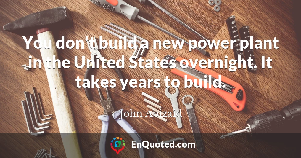 You don't build a new power plant in the United States overnight. It takes years to build.