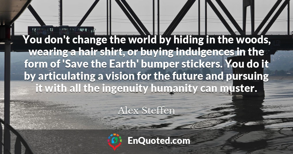 You don't change the world by hiding in the woods, wearing a hair shirt, or buying indulgences in the form of 'Save the Earth' bumper stickers. You do it by articulating a vision for the future and pursuing it with all the ingenuity humanity can muster.