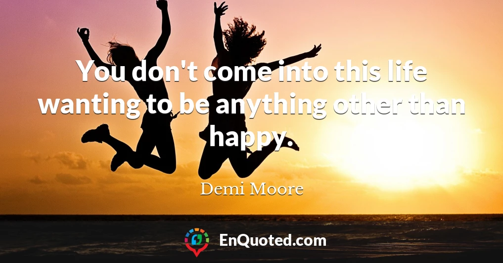 You don't come into this life wanting to be anything other than happy.
