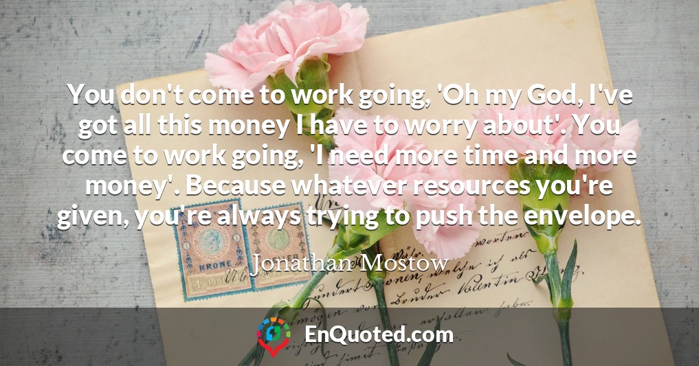 You don't come to work going, 'Oh my God, I've got all this money I have to worry about'. You come to work going, 'I need more time and more money'. Because whatever resources you're given, you're always trying to push the envelope.