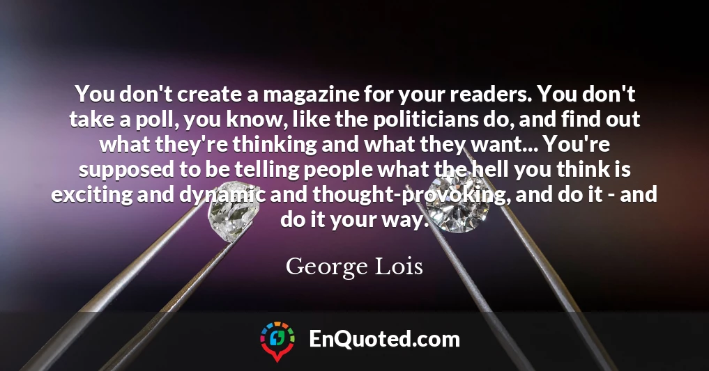 You don't create a magazine for your readers. You don't take a poll, you know, like the politicians do, and find out what they're thinking and what they want... You're supposed to be telling people what the hell you think is exciting and dynamic and thought-provoking, and do it - and do it your way.