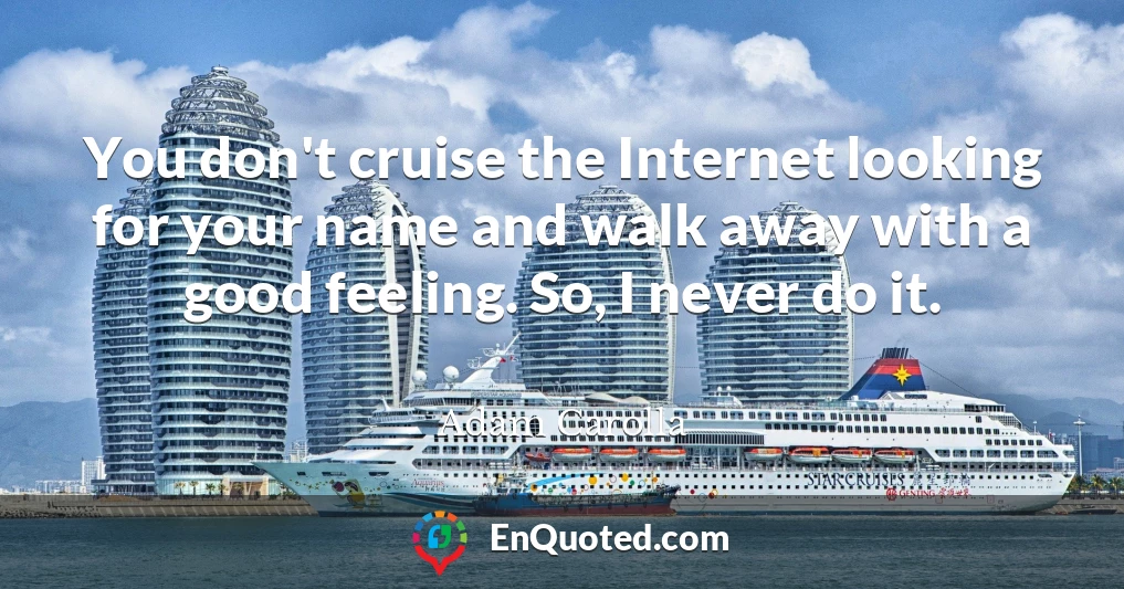 You don't cruise the Internet looking for your name and walk away with a good feeling. So, I never do it.