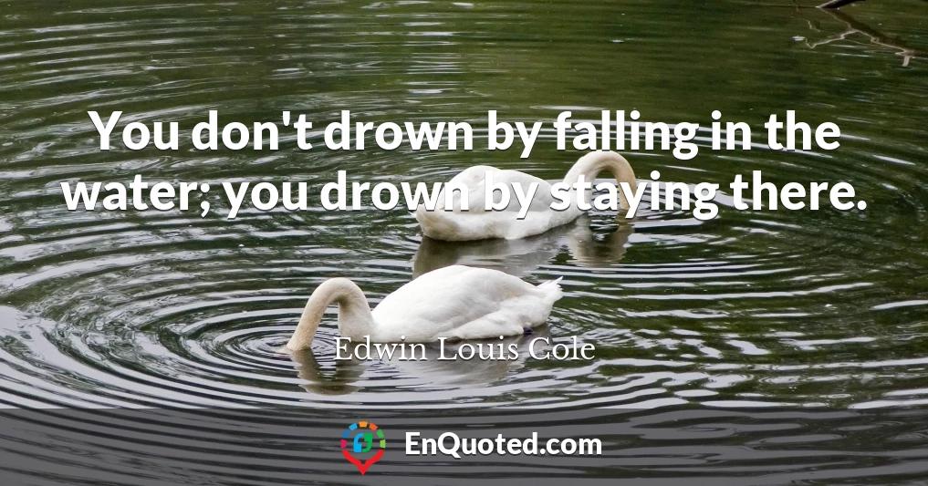 You don't drown by falling in the water; you drown by staying there.