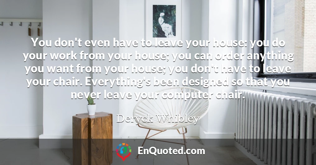 You don't even have to leave your house: you do your work from your house; you can order anything you want from your house; you don't have to leave your chair. Everything's been designed so that you never leave your computer chair.