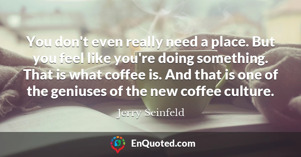 You don't even really need a place. But you feel like you're doing something. That is what coffee is. And that is one of the geniuses of the new coffee culture.