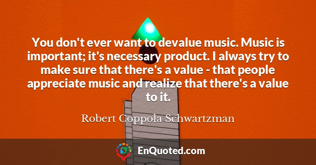 You don't ever want to devalue music. Music is important; it's necessary product. I always try to make sure that there's a value - that people appreciate music and realize that there's a value to it.
