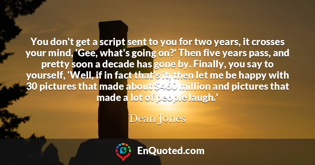 You don't get a script sent to you for two years, it crosses your mind, 'Gee, what's going on?' Then five years pass, and pretty soon a decade has gone by. Finally, you say to yourself, 'Well, if in fact that's it, then let me be happy with 30 pictures that made about $460 million and pictures that made a lot of people laugh.'