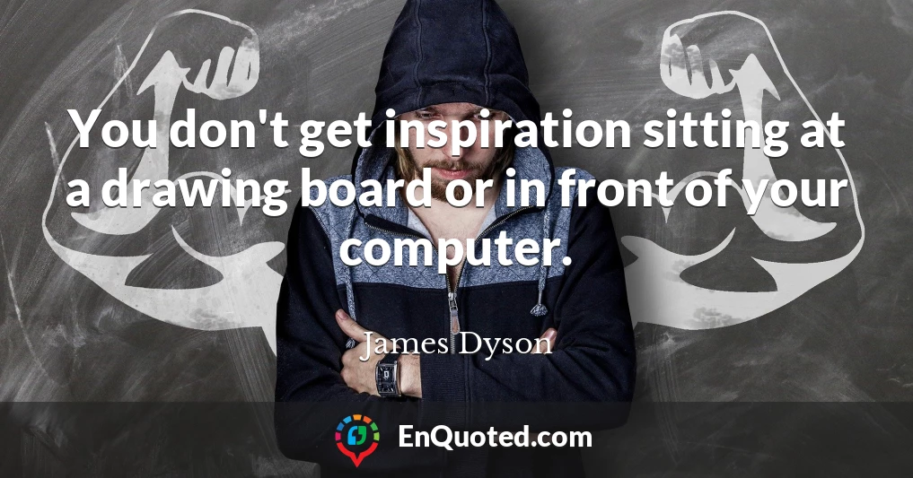 You don't get inspiration sitting at a drawing board or in front of your computer.