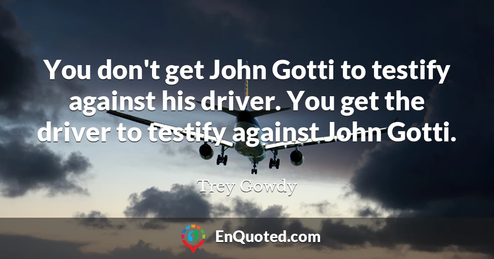 You don't get John Gotti to testify against his driver. You get the driver to testify against John Gotti.