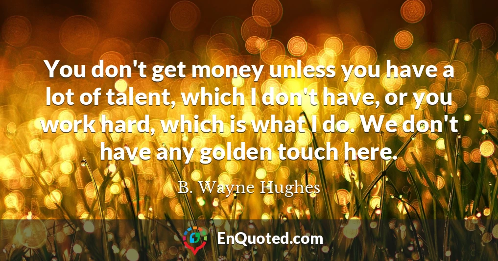 You don't get money unless you have a lot of talent, which I don't have, or you work hard, which is what I do. We don't have any golden touch here.