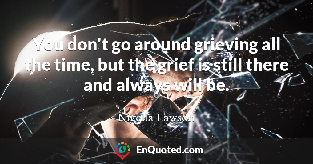 You don't go around grieving all the time, but the grief is still there and always will be.