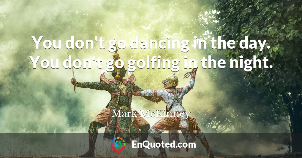 You don't go dancing in the day. You don't go golfing in the night.