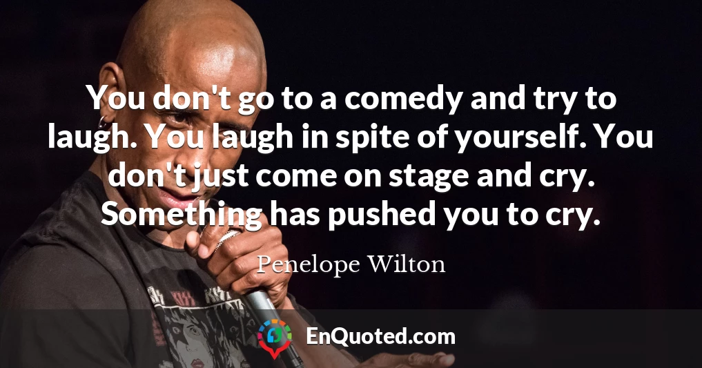 You don't go to a comedy and try to laugh. You laugh in spite of yourself. You don't just come on stage and cry. Something has pushed you to cry.