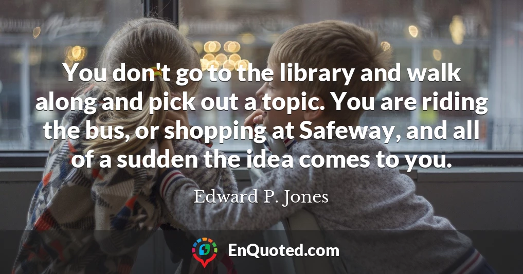 You don't go to the library and walk along and pick out a topic. You are riding the bus, or shopping at Safeway, and all of a sudden the idea comes to you.