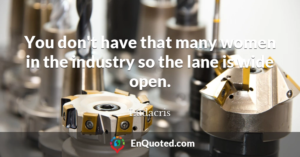 You don't have that many women in the industry so the lane is wide open.