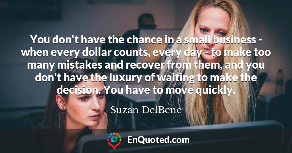 You don't have the chance in a small business - when every dollar counts, every day - to make too many mistakes and recover from them, and you don't have the luxury of waiting to make the decision. You have to move quickly.