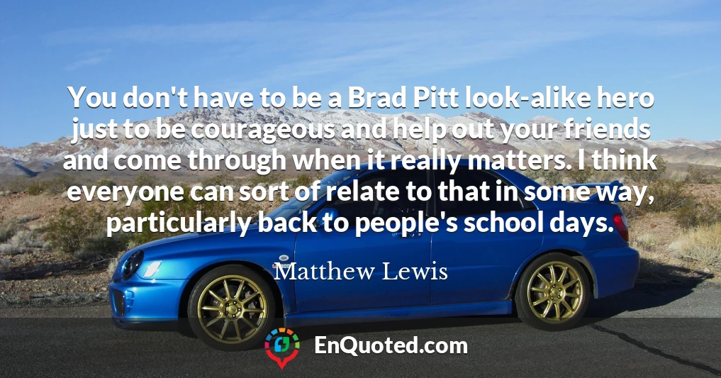 You don't have to be a Brad Pitt look-alike hero just to be courageous and help out your friends and come through when it really matters. I think everyone can sort of relate to that in some way, particularly back to people's school days.