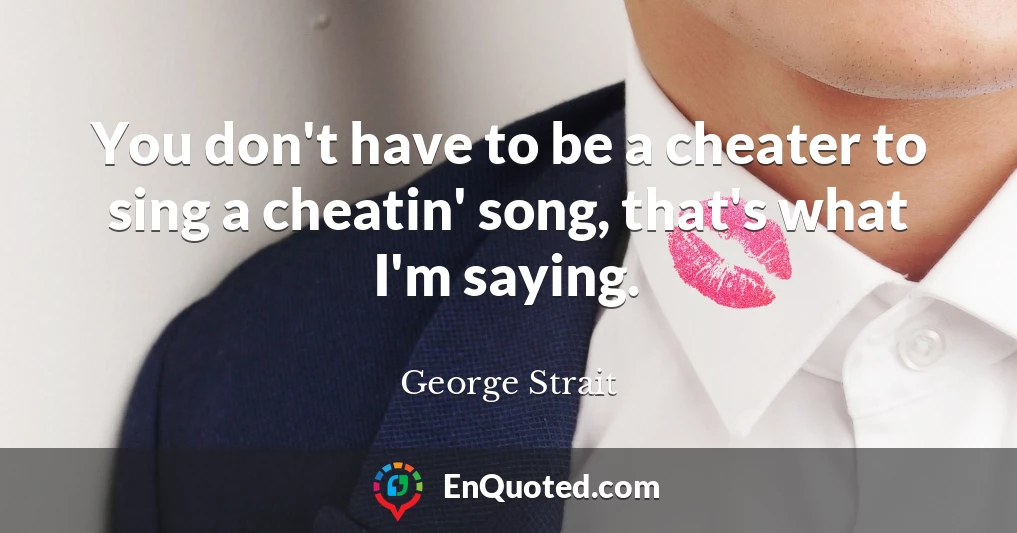 You don't have to be a cheater to sing a cheatin' song, that's what I'm saying.